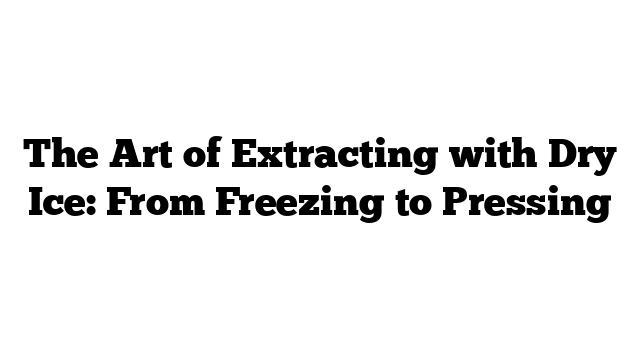 The Art of Extracting with Dry Ice: From Freezing to Pressing