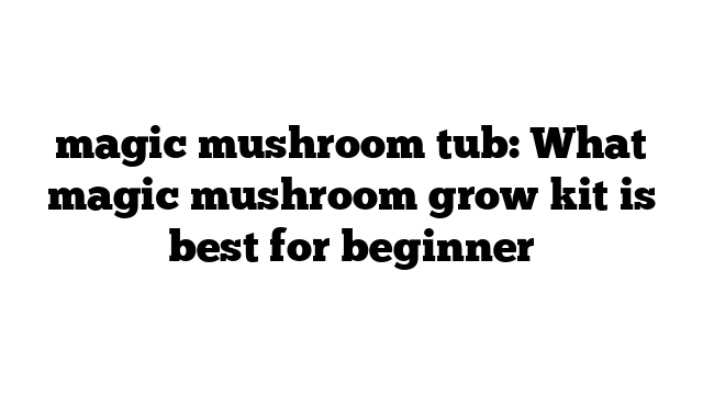 magic mushroom tub: What magic mushroom grow kit is best for beginner